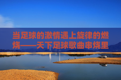 当足球的激情遇上旋律的燃烧——天下足球歌曲串烧里的热血与记忆，足球激情与旋律燃烧，天下足球歌曲串烧的热血记忆