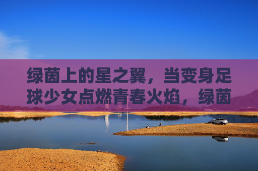 绿茵上的星之翼，当变身足球少女点燃青春火焰，绿茵星之翼，足球少女点燃青春火焰