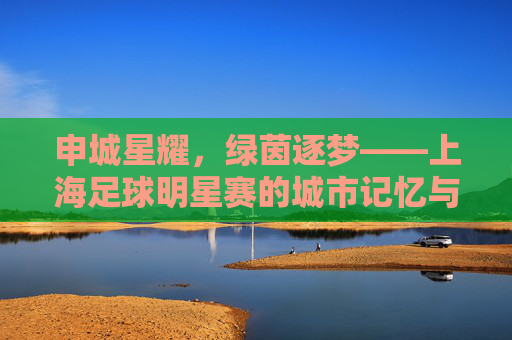 申城星耀，绿茵逐梦——上海足球明星赛的城市记忆与足球情怀，申城星耀绿茵梦，上海足球明星赛的城市记忆与情怀