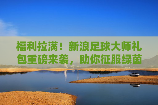 福利拉满！新浪足球大师礼包重磅来袭，助你征服绿茵赛场，福利拉满！新浪足球大师礼包重磅来袭，征服绿茵赛场