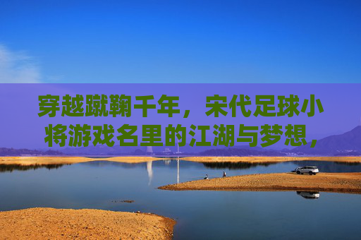 穿越蹴鞠千年，宋代足球小将游戏名里的江湖与梦想，宋代足球小将，蹴鞠千年江湖与梦想