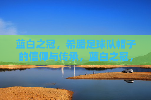 蓝白之冠，希腊足球队帽子的信仰与传承，蓝白之冠，希腊足球帽子的信仰与传承