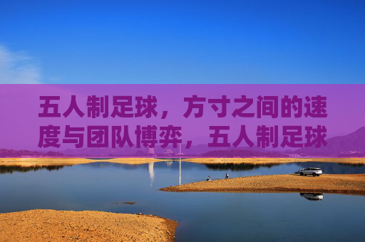 五人制足球，方寸之间的速度与团队博弈，五人制足球，方寸间的速度与团队博弈