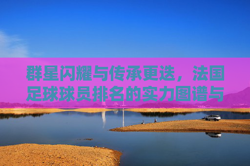 群星闪耀与传承更迭，法国足球球员排名的实力图谱与未来展望，法国足球实力图谱，群星闪耀与传承更迭的未来展望