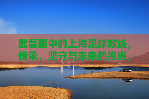 武磊眼中的上海足球教练，传承、坚守与未来的担当，武磊眼中的上海足球教练，传承、坚守与担当