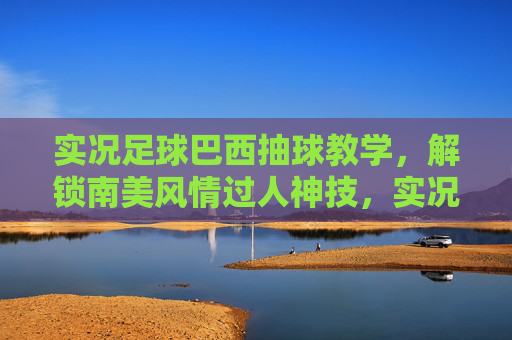 实况足球巴西抽球教学，解锁南美风情过人神技，实况足球巴西抽球教学，解锁南美风情过人神技