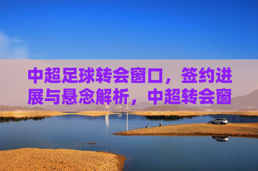 中超足球转会窗口，签约进展与悬念解析，中超转会窗口，签约进展与悬念解析