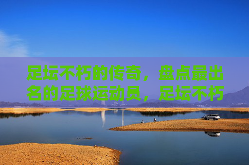 足坛不朽的传奇，盘点最出名的足球运动员，足坛不朽传奇，最出名足球运动员盘点