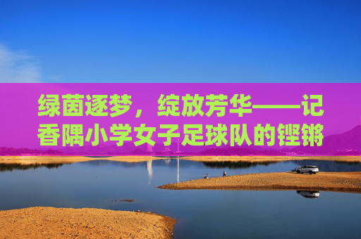 绿茵逐梦，绽放芳华——记香隅小学女子足球队的铿锵玫瑰，香隅小学女足，绿茵逐梦绽芳华