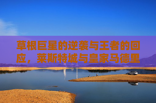 草根巨星的逆袭与王者的回应，莱斯特城与皇家马德里的足球史诗，草根逆袭，王者回响，莱斯特城与皇马的足球史诗