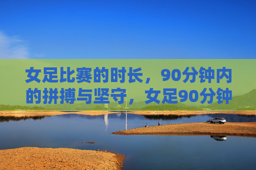 女足比赛的时长，90分钟内的拼搏与坚守，女足90分钟，拼搏与坚守的赛场答卷