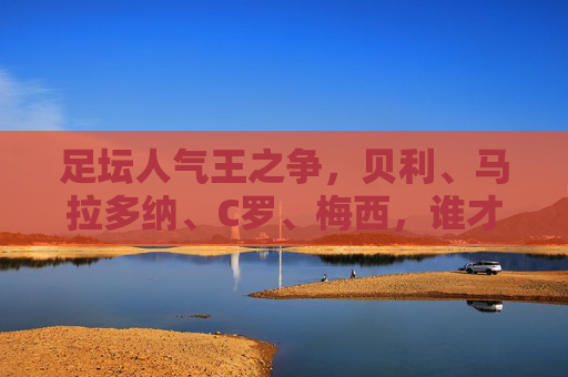 足坛人气王之争，贝利、马拉多纳、C罗、梅西，谁才是永恒的顶流？