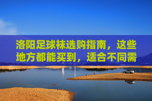 洛阳足球袜选购指南，这些地方都能买到，适合不同需求！洛阳足球袜选购指南，全渠道购买，适配不同需求