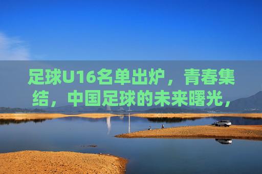 足球U16名单出炉，青春集结，中国足球的未来曙光，青春集结！U16名单出炉，中国足球未来曙光