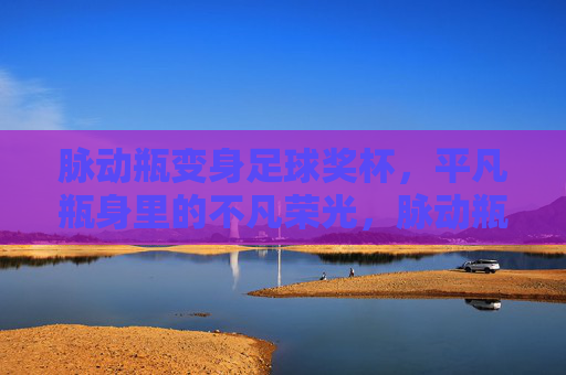 脉动瓶变身足球奖杯，平凡瓶身里的不凡荣光，脉动瓶铸就足球奖杯，平凡身躯的不凡荣光