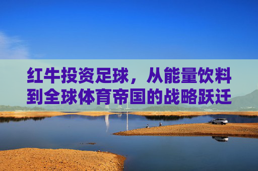 红牛投资足球，从能量饮料到全球体育帝国的战略跃迁，红牛足球投资，从能量饮料到全球体育帝国的战略跃迁