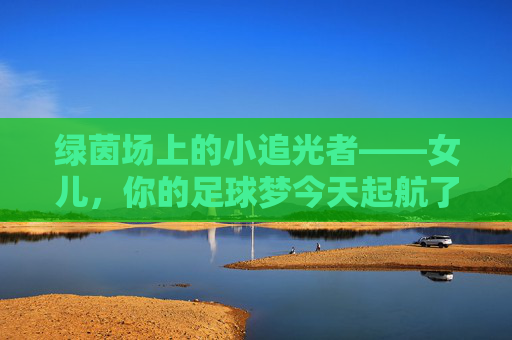 绿茵场上的小追光者——女儿，你的足球梦今天起航了