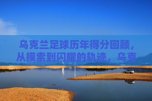 乌克兰足球历年得分回顾，从摸索到闪耀的轨迹，乌克兰足球得分轨迹，从摸索到闪耀