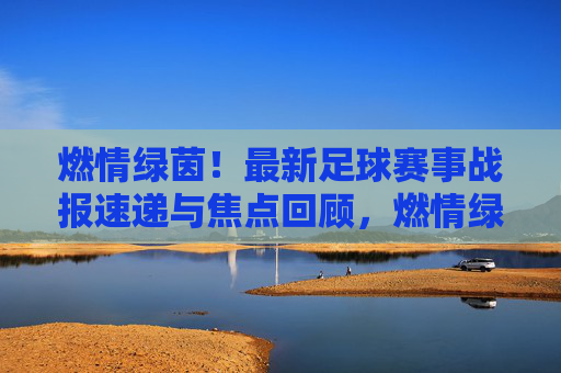 燃情绿茵！最新足球赛事战报速递与焦点回顾，燃情绿茵，最新足球赛事战报速递与焦点回顾