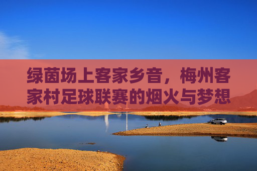绿茵场上客家乡音，梅州客家村足球联赛的烟火与梦想，客家村绿茵场，乡音烟火里的足球梦想