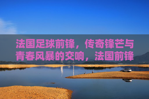 法国足球前锋,传奇锋芒与青春风暴的交响,法国前锋,传奇锋芒与青春风暴的交响 法国足球前锋,传奇锋芒与青春风暴的交响,法国前锋,传奇锋芒与青春风暴的交响