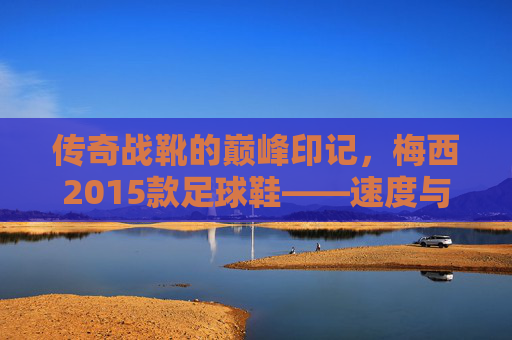 传奇战靴的巅峰印记，梅西2015款足球鞋——速度与灵感的完美融合，巅峰印记，梅西2015款传奇战靴，速度与灵感的完美融合