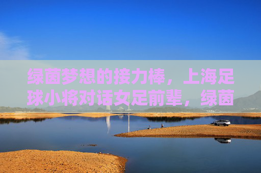 绿茵梦想的接力棒，上海足球小将对话女足前辈，绿茵梦想接力棒，上海足球小将对话女足前辈