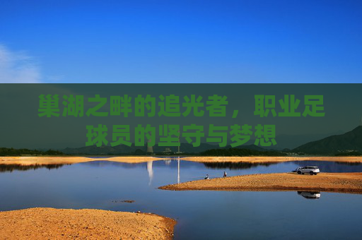 巢湖之畔的追光者，职业足球员的坚守与梦想
