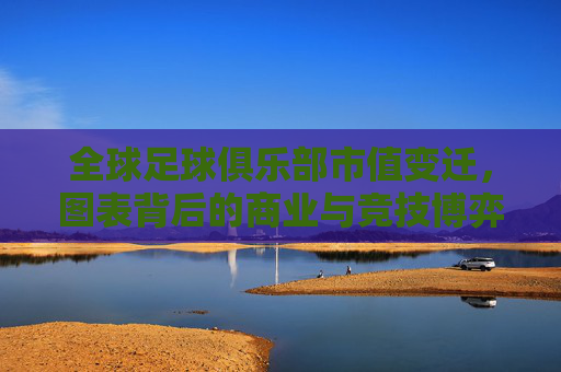 全球足球俱乐部市值变迁，图表背后的商业与竞技博弈，全球足球俱乐部市值变迁，商业与竞技的博弈图景