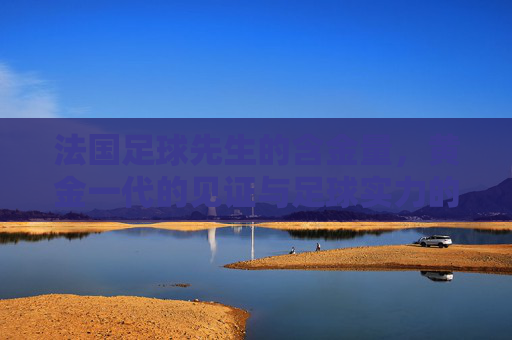 法国足球先生的含金量，黄金一代的见证与足球实力的标尺，法国足球先生的含金量，黄金一代见证与足球实力标尺