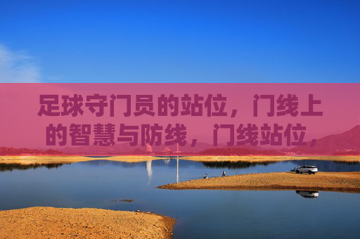 足球守门员的站位，门线上的智慧与防线，门线站位，足球守门员的智慧防线