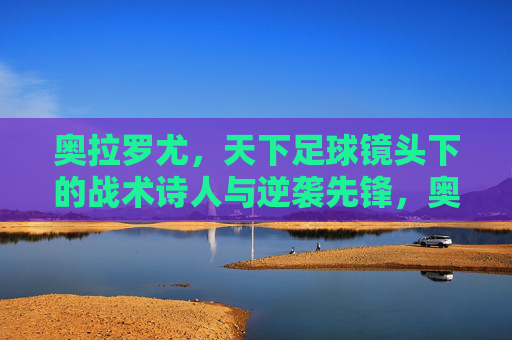 奥拉罗尤，天下足球镜头下的战术诗人与逆袭先锋，奥拉罗尤，天下足球镜头下的战术诗人与逆袭先锋