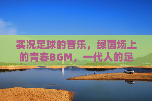 实况足球的音乐，绿茵场上的青春BGM，一代人的足球记忆，实况足球音乐，一代人的绿茵青春记忆