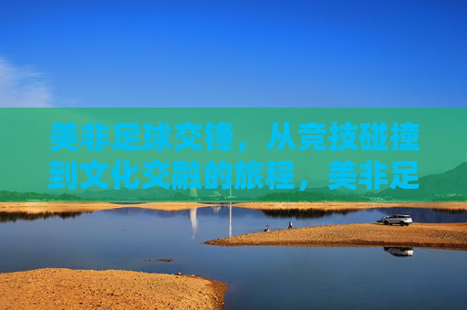美非足球交锋，从竞技碰撞到文化交融的旅程，美非足球交锋，从竞技碰撞到文化交融的旅程