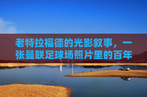 老特拉福德的光影叙事，一张曼联足球场照片里的百年心跳，老特拉福德光影里的百年心跳