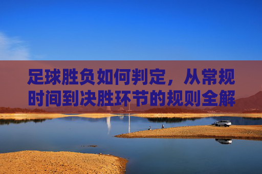 足球胜负如何判定，从常规时间到决胜环节的规则全解析，足球胜负判定规则全解析，从常规时间到决胜环节
