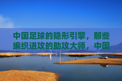 中国足球的隐形引擎，那些编织进攻的助攻大师，中国足球的隐形引擎，编织进攻的助攻大师