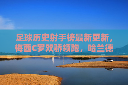 足球历史射手榜最新更新，梅西C罗双骄领跑，哈兰德姆巴佩能否改写传奇？梅西C罗双骄领跑射手榜，哈兰德姆巴佩能否改写传奇？