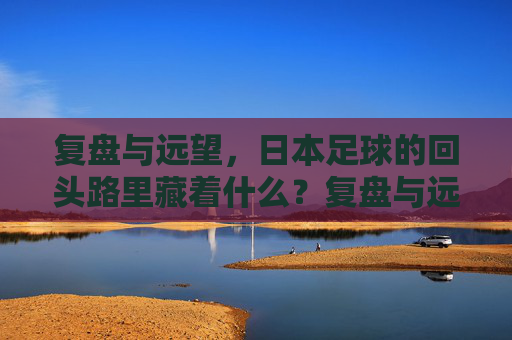 复盘与远望，日本足球的回头路里藏着什么？复盘与远望，日本足球回头路里的启示