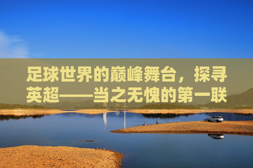足球世界的巅峰舞台，探寻英超——当之无愧的第一联赛，巅峰舞台，英超当之无愧的第一联赛