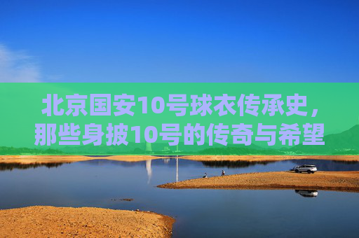 北京国安10号球衣传承史，那些身披10号的传奇与希望