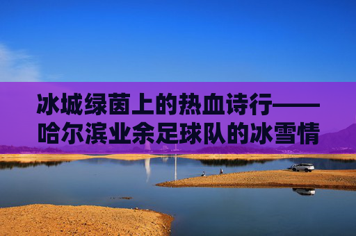冰城绿茵上的热血诗行——哈尔滨业余足球队的冰雪情缘，冰城绿茵热血诗行——哈尔滨业余足球队冰雪情缘