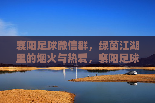 襄阳足球微信群，绿茵江湖里的烟火与热爱，襄阳足球微信群，绿茵江湖烟火与热爱