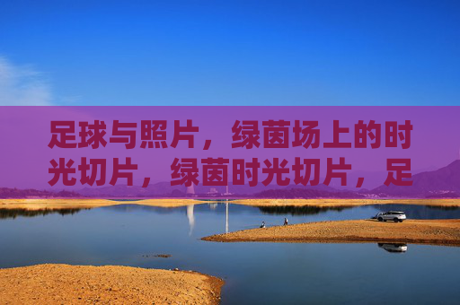 足球与照片，绿茵场上的时光切片，绿茵时光切片，足球与照片