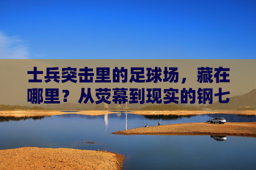 士兵突击里的足球场，藏在哪里？从荧幕到现实的钢七连印记，寻迹士兵突击足球场，荧幕到现实的钢七连印记