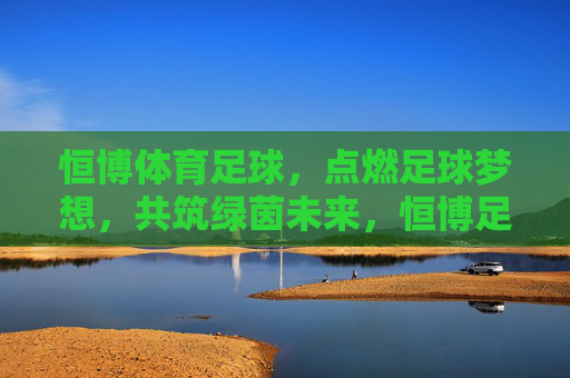 恒博体育足球，点燃足球梦想，共筑绿茵未来，恒博足球，点燃梦想，共筑绿茵未来