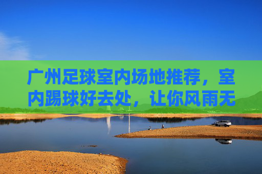 广州足球室内场地推荐，室内踢球好去处，让你风雨无阻畅享绿茵激情，广州室内足球场地推荐，风雨无阻畅享绿茵激情