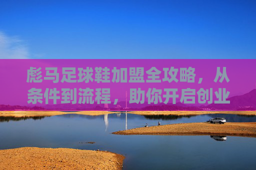 彪马足球鞋加盟全攻略，从条件到流程，助你开启创业之路，彪马足球鞋加盟全攻略，从条件到流程，助你开启创业之路