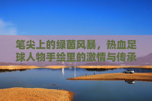 笔尖上的绿茵风暴，热血足球人物手绘里的激情与传承，笔锋绘绿茵，热血人物的激情传承