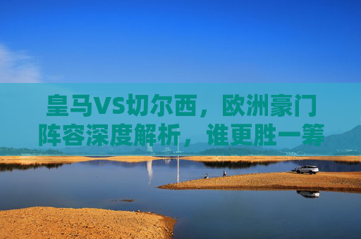 皇马VS切尔西，欧洲豪门阵容深度解析，谁更胜一筹？皇马VS切尔西，欧洲豪门阵容深度解析，谁更胜一筹？